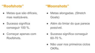 “Roofshots”
● Metas que são difíceis,
mas realizáveis.
● Sucesso significa
conseguir 100 %.
● Começar apenas com
Roofshots.
● Metas alongadas. (Stretch
Goals)
● Além do limiar do que parece
possível.
● Sucesso significa conseguir
60-70 %.
● Não usar nos primeiros ciclos
OKRs.
“Moonshots”
 