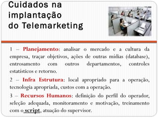 Cuidados na
implantação
do Telemarketing

1 – Planejamento: analisar o mercado e a cultura da
empresa, traçar objetivos, ações de outras mídias (database),
entrosamento com outros departamentos, controles
estatísticos e retorno.
2 – Infra Estrutura: local apropriado para a operação,
tecnologia apropriada, custos com a operação.
3 – Recursos Humanos: definição do perfil do operador,
seleção adequada, monitoramento e motivação, treinamento
com o script, atuação do supervisor.
 