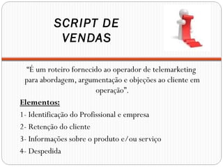 SCRIPT DE
           VENDAS

  “É um roteiro fornecido ao operador de telemarketing
 para abordagem, argumentação e objeções ao cliente em
                         operação”.
Elementos:
1- Identificação do Profissional e empresa
2- Retenção do cliente
3- Informações sobre o produto e/ou serviço
4- Despedida
 