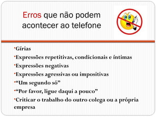 Erros que não podem
   acontecer ao telefone

•Gírias
•Expressões repetitivas, condicionais e íntimas
•Expressões negativas
•Expressões agressivas ou impositivas
•“Um segundo só”
•“Por favor, ligue daqui a pouco”
•Criticar o trabalho do outro colega ou a própria
empresa
 