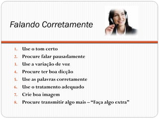Falando Corretamente

 1.   Use o tom certo
 2.   Procure falar pausadamente
 3.   Use a variação de voz
 4.   Procure ter boa dicção
 5.   Use as palavras corretamente
 6.   Use o tratamento adequado
 7.   Crie boa imagem
 8.   Procure transmitir algo mais – “Faça algo extra”
 