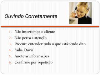 Ouvindo Corretamente

 1. Não interrompa o cliente
 2. Não perca a atenção
 3. Procure entender tudo o que está sendo dito
 4. Saiba Ouvir
 5. Anote as informações
 6. Confirme por repetição
 