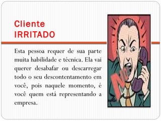 Cliente
IRRITADO
Esta pessoa requer de sua parte
muita habilidade e técnica. Ela vai
querer desabafar ou descarregar
todo o seu descontentamento em
você, pois naquele momento, é
você quem está representando a
empresa.
 