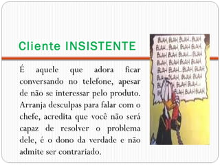 Cliente INSISTENTE
É aquele que adora ficar
conversando no telefone, apesar
de não se interessar pelo produto.
Arranja desculpas para falar com o
chefe, acredita que você não será
capaz de resolver o problema
dele, é o dono da verdade e não
admite ser contrariado.
 