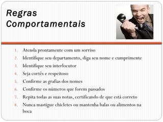 Regras
Compor tamentais

 1.   Atenda prontamente com um sorriso
 2.   Identifique seu departamento, diga seu nome e cumprimente
 3.   Identifique seu interlocutor
 4.   Seja cortês e respeitoso
 5.   Confirme as grafias dos nomes
 6.   Confirme os números que forem passados
 7.   Repita todas as suas notas, certificando de que está correto
 8.   Nunca mastigue chicletes ou mantenha balas ou alimentos na
      boca
 