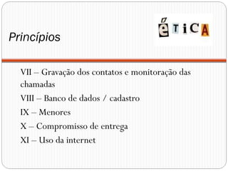 Princípios

  VII – Gravação dos contatos e monitoração das
  chamadas
  VIII – Banco de dados / cadastro
  IX – Menores
  X – Compromisso de entrega
  XI – Uso da internet
 