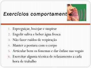 Exercícios compor tamentais

 1. Espreguiçar, bocejar e suspirar
 2. Engolir saliva e beber água fresca
 3. Não fazer ruídos de respiração
 4. Manter a postura com o corpo
 5. Articular bem os fonemas e dar ênfase nas vogais
 6. Exercitar alguma técnica de relaxamento a cada
    hora de trabalho
 
