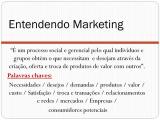 Entendendo Marketing
 “É um processo social e gerencial pelo qual indivíduos e
  grupos obtém o que necessitam e desejam através da
criação, oferta e troca de produtos de valor com outros”.
Palavras chaves:
 Necessidades / desejos / demandas / produtos / valor /
custo / Satisfação / troca e transações / relacionamentos
            e redes / mercados / Empresas /
                  consumidores potenciais
 
