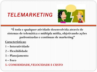 TELEMARKETING

     “É toda e qualquer atividade desenvolvida através de
  sistemas de telemática e múltipla mídia, objetivando ações
           padronizadas e contínuas de marketing”
Características:
1 – Interatividade
2 – Flexibilidade
3 – Planejamento
4 – Foco
5- COMODIDADE, VELOCIDADE E CUSTO
 