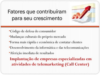Fatores que contribuíram
 para seu crescimento

•Código de defesa do consumidor
•Mudanças culturais do próprio mercado
•Forma mais rápida e econômica de contatar clientes
•Desenvolvimento da informática e das telecomunicações
•Aferição imediata de resultados
Implantação de empresas especializadas em
 atividades de telemarketing (Call Center)
 