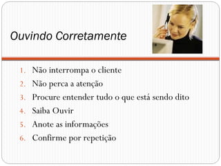 Ouvindo Corretamente
1. Não interrompa o cliente
2. Não perca a atenção
3. Procure entender tudo o que está sendo dito
4. Saiba Ouvir
5. Anote as informações
6. Confirme por repetição
 