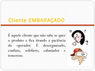 Cliente EMBARAÇADO
É aquele cliente que não sabe se quer
o produto e fica tirando a paciência
do operador. É desorganizado,
confuso, solidário, caluniador e
temeroso.
 