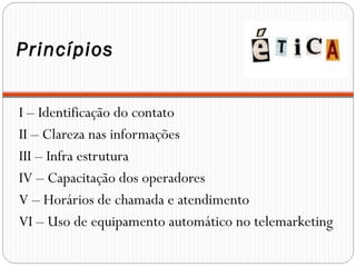 Princípios
I – Identificação do contato
II – Clareza nas informações
III – Infra estrutura
IV – Capacitação dos operadores
V – Horários de chamada e atendimento
VI – Uso de equipamento automático no telemarketing
 