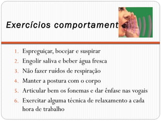 Exercícios comportamentais
1. Espreguiçar, bocejar e suspirar
2. Engolir saliva e beber água fresca
3. Não fazer ruídos de respiração
4. Manter a postura com o corpo
5. Articular bem os fonemas e dar ênfase nas vogais
6. Exercitar alguma técnica de relaxamento a cada
hora de trabalho
 