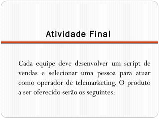Atividade Final
Cada equipe deve desenvolver um script de
vendas e selecionar uma pessoa para atuar
como operador de telemarketing. O produto
a ser oferecido serão os seguintes:
 