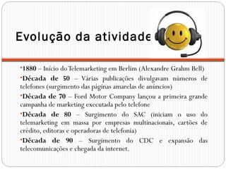 Evolução da atividade
•1880 – Início doTelemarketing em Berlim (Alexandre Grahm Bell)
•Década de 50 – Várias publicações divulgavam números de
telefones (surgimento das páginas amarelas de anúncios)
•Década de 70 – Ford Motor Company lançou a primeira grande
campanha de marketing executada pelo telefone
•Década de 80 – Surgimento do SAC (iniciam o uso do
telemarketing em massa por empresas multinacionais, cartões de
crédito, editoras e operadoras de telefonia)
•Década de 90 – Surgimento do CDC e expansão das
telecomunicações e chegada da internet.
 
