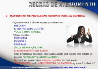 TTRREEIINNAAMMEENNTTOO OOPPEERRAADDOORR DDEE TTEELLEEMMAARRKKEETTIINNGG –– EENNSSAAIIAANNDDOO SSEEUU PPAAPPEELL PPAARRAA AAPPRREESSEENNTTAAÇÇÃÃOO
2 – MANTENHAM OS PROBLEMAS PESSOAIS FORA DA EMPRESA
Quando você é cliente espera atendimento:
IMEDIATO
E TRATAMENTO CORTÊS
VOCÊ É IMPORTANTE.
Seus clientes
MERECEM
EXIGEM E
ESPERAM
NADA MENOS QUE ISSO.
É difícil manter o bom humor
Com problemas pessoais, mas ainda assim seu cliente tem direito ao
mesmo “EXCELENTE ATENDIMENTO”.
Ou você vai passar uma imagem negativa de você como
PROFISSIONAL e do ATENDIMENTO DA EMPRESA que você trabalha?
 