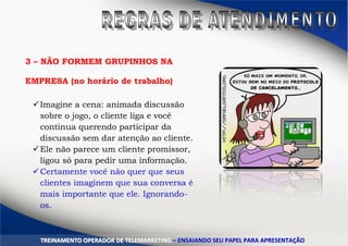 3 – NÃO FORMEM GRUPINHOS NA
EMPRESA (no horário de trabalho)
Imagine a cena: animada discussão
sobre o jogo, o cliente liga e você
continua querendo participar da
discussão sem dar atenção ao cliente.
Ele não parece um cliente promissor,
ligou só para pedir uma informação.
Certamente você não quer que seus
clientes imaginem que sua conversa é
mais importante que ele. Ignorando-
os.
TTRREEIINNAAMMEENNTTOO OOPPEERRAADDOORR DDEE TTEELLEEMMAARRKKEETTIINNGG –– EENNSSAAIIAANNDDOO SSEEUU PPAAPPEELL PPAARRAA AAPPRREESSEENNTTAAÇÇÃÃOO
 