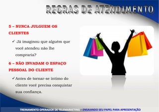 5 – NUNCA JULGUEM OS
CLIENTES
 Já imaginou que alguém que
você atendeu não lhe
compraria?
6 – NÃO INVADAM O ESPAÇO
PESSOAL DO CLIENTE
Antes de tornar-se íntimo do
cliente você precisa conquistar
sua confiança.
TTRREEIINNAAMMEENNTTOO OOPPEERRAADDOORR DDEE TTEELLEEMMAARRKKEETTIINNGG –– EENNSSAAIIAANNDDOO SSEEUU PPAAPPEELL PPAARRAA AAPPRREESSEENNTTAAÇÇÃÃOO
 