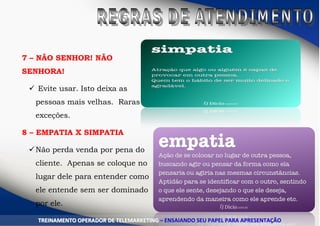 7 – NÃO SENHOR! NÃO
SENHORA!
 Evite usar. Isto deixa as
pessoas mais velhas. Raras
exceções.
8 – EMPATIA X SIMPATIA
Não perda venda por pena do
cliente. Apenas se coloque no
lugar dele para entender como
ele entende sem ser dominado
por ele.
TTRREEIINNAAMMEENNTTOO OOPPEERRAADDOORR DDEE TTEELLEEMMAARRKKEETTIINNGG –– EENNSSAAIIAANNDDOO SSEEUU PPAAPPEELL PPAARRAA AAPPRREESSEENNTTAAÇÇÃÃOO
 