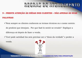 9 – PRESTE ATENÇÃO ÀS IDÉIAS DOS CLIENTES – NÃO APENAS ÀS SUAS
PALAVRAS
Nem sempre os clientes conhecem os termos técnicos ou o nome correto
do produto que desejam. Por que fazê-lo sentir-se errado? Explique a
diferença só depois de fazer a venda.
Você pode satisfazê-los sem precisar ser o “dono da verdade” e perder a
venda.
TTRREEIINNAAMMEENNTTOO OOPPEERRAADDOORR DDEE TTEELLEEMMAARRKKEETTIINNGG –– EENNSSAAIIAANNDDOO SSEEUU PPAAPPEELL PPAARRAA AAPPRREESSEENNTTAAÇÇÃÃOO
 