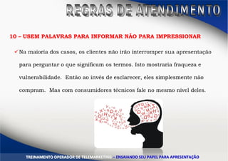 10 – USEM PALAVRAS PARA INFORMAR NÃO PARA IMPRESSIONAR
Na maioria dos casos, os clientes não irão interromper sua apresentação
para perguntar o que significam os termos. Isto mostraria fraqueza e
vulnerabilidade. Então ao invés de esclarecer, eles simplesmente não
compram. Mas com consumidores técnicos fale no mesmo nível deles.
TTRREEIINNAAMMEENNTTOO OOPPEERRAADDOORR DDEE TTEELLEEMMAARRKKEETTIINNGG –– EENNSSAAIIAANNDDOO SSEEUU PPAAPPEELL PPAARRAA AAPPRREESSEENNTTAAÇÇÃÃOO
 