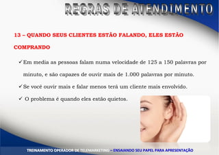 13 – QUANDO SEUS CLIENTES ESTÃO FALANDO, ELES ESTÃO
COMPRANDO
Em media as pessoas falam numa velocidade de 125 a 150 palavras por
minuto, e são capazes de ouvir mais de 1.000 palavras por minuto.
Se você ouvir mais e falar menos terá um cliente mais envolvido.
 O problema é quando eles estão quietos.
TTRREEIINNAAMMEENNTTOO OOPPEERRAADDOORR DDEE TTEELLEEMMAARRKKEETTIINNGG –– EENNSSAAIIAANNDDOO SSEEUU PPAAPPEELL PPAARRAA AAPPRREESSEENNTTAAÇÇÃÃOO
 