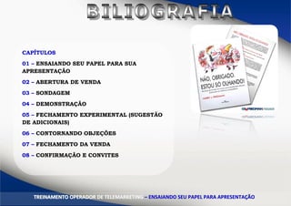 CAPÍTULOS
01 – ENSAIANDO SEU PAPEL PARA SUA
APRESENTAÇÃO
02 – ABERTURA DE VENDA
03 – SONDAGEM
04 – DEMONSTRAÇÃO
05 – FECHAMENTO EXPERIMENTAL (SUGESTÃO
DE ADICIONAIS)
06 – CONTORNANDO OBJEÇÕES
07 – FECHAMENTO DA VENDA
08 – CONFIRMAÇÃO E CONVITES
TTRREEIINNAAMMEENNTTOO OOPPEERRAADDOORR DDEE TTEELLEEMMAARRKKEETTIINNGG –– EENNSSAAIIAANNDDOO SSEEUU PPAAPPEELL PPAARRAA AAPPRREESSEENNTTAAÇÇÃÃOO
 