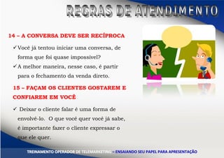 14 – A CONVERSA DEVE SER RECÍPROCA
Você já tentou iniciar uma conversa, de
forma que foi quase impossível?
A melhor maneira, nesse caso, é partir
para o fechamento da venda direto.
15 – FAÇAM OS CLIENTES GOSTAREM E
CONFIAREM EM VOCÊ
 Deixar o cliente falar é uma forma de
envolvê-lo. O que você quer você já sabe,
é importante fazer o cliente expressar o
que ele quer.
TTRREEIINNAAMMEENNTTOO OOPPEERRAADDOORR DDEE TTEELLEEMMAARRKKEETTIINNGG –– EENNSSAAIIAANNDDOO SSEEUU PPAAPPEELL PPAARRAA AAPPRREESSEENNTTAAÇÇÃÃOO
 