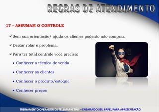 17 – ASSUMAM O CONTROLE
Sem sua orientação/ ajuda os clientes poderão não comprar.
Deixar rolar é problema.
Para ter total controle você precisa:
 Conhecer a técnica de venda
 Conhecer os clientes
 Conhecer o produto/estoque
 Conhecer preços
TTRREEIINNAAMMEENNTTOO OOPPEERRAADDOORR DDEE TTEELLEEMMAARRKKEETTIINNGG –– EENNSSAAIIAANNDDOO SSEEUU PPAAPPEELL PPAARRAA AAPPRREESSEENNTTAAÇÇÃÃOO
 