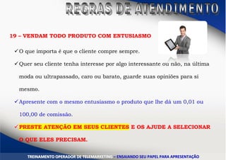 19 – VENDAM TODO PRODUTO COM ENTUSIASMO
O que importa é que o cliente compre sempre.
Quer seu cliente tenha interesse por algo interessante ou não, na última
moda ou ultrapassado, caro ou barato, guarde suas opiniões para si
mesmo.
Apresente com o mesmo entusiasmo o produto que lhe dá um 0,01 ou
100,00 de comissão.
PRESTE ATENÇÃO EM SEUS CLIENTES E OS AJUDE A SELECIONAR
O QUE ELES PRECISAM.
20 – DANCE CONFORME A MÚSICATTRREEIINNAAMMEENNTTOO OOPPEERRAADDOORR DDEE TTEELLEEMMAARRKKEETTIINNGG –– EENNSSAAIIAANNDDOO SSEEUU PPAAPPEELL PPAARRAA AAPPRREESSEENNTTAAÇÇÃÃOO
 