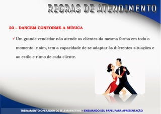 20 – DANCEM CONFORME A MÚSICA
Um grande vendedor não atende os clientes da mesma forma em todo o
momento, e sim, tem a capacidade de se adaptar às diferentes situações e
ao estilo e ritmo de cada cliente.
TTRREEIINNAAMMEENNTTOO OOPPEERRAADDOORR DDEE TTEELLEEMMAARRKKEETTIINNGG –– EENNSSAAIIAANNDDOO SSEEUU PPAAPPEELL PPAARRAA AAPPRREESSEENNTTAAÇÇÃÃOO
 