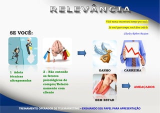 Você nunca encontrará tempo pra nada.
Se você quer tempo, você deve criá-lo.
Charles Robert BuxtonSE VOCÊ:
1 Adota
técnicas
ultrapassadas
2 - Não entende
os fatores
psicológicos de
compra/Relacio
namento com
cliente
GANHO CARREIRA
BEM ESTAR
AMEAÇADOS
TTRREEIINNAAMMEENNTTOO OOPPEERRAADDOORR DDEE TTEELLEEMMAARRKKEETTIINNGG –– EENNSSAAIIAANNDDOO SSEEUU PPAAPPEELL PPAARRAA AAPPRREESSEENNTTAAÇÇÃÃOO
 