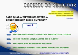 Sucesso é a combinação de fracassos, erros,
começos errados, confusão, e da determinação de
continuar tentando mesmo assim.
Nick Gleason
SABE QUAL A DIFERENÇA ENTRE A
CONCORRÊNCIA E SUA EMPRESA?
VVOOCCÊÊ
VOCÊ TEM HABILIDADES PARA VENCER AS RESISTÊNCIAS DO CLIENTE?
VOCÊ SE COMUNICA ADEQUADAMENTE COM O CLIENTE?
VOCÊ SATISFAZ AS NECESSIDADES DO CLIENTE?
VOCÊ DESENVOLVE UM RELACIONAMENTO PESSOAL COM O CLIENTE?
TTRREEIINNAAMMEENNTTOO OOPPEERRAADDOORR DDEE TTEELLEEMMAARRKKEETTIINNGG –– EENNSSAAIIAANNDDOO SSEEUU PPAAPPEELL PPAARRAA AAPPRREESSEENNTTAAÇÇÃÃOO
 