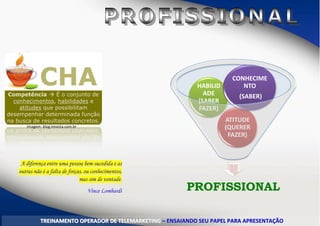 Imagem: blog.imvista.com.br
PROFISSIONAL
ATITUDE
(QUERER
FAZER)
HABILID
ADE
(SABER
FAZER)
CONHECIME
NTO
(SABER)
TTRREEIINNAAMMEENNTTOO OOPPEERRAADDOORR DDEE TTEELLEEMMAARRKKEETTIINNGG –– EENNSSAAIIAANNDDOO SSEEUU PPAAPPEELL PPAARRAA AAPPRREESSEENNTTAAÇÇÃÃOO
A diferença entre uma pessoa bem-sucedida e as
outras não é a falta de forças, ou conhecimentos,
mas sim de vontade.
Vince Lombardi
 