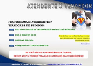 PROFISSIONAIS ATENDENTES/
TIRADORES DE PEDIDOS:
NÃO SÃO CAPAZES DE DESENVOLVER HABILIDADES ESPECIAIS
DAR O MELHOR DE SI
ESTUDAR EM CASA
CONQUISTAR CLIENTES ESPECIAIS
TTRREEIINNAAMMEENNTTOO OOPPEERRAADDOORR DDEE TTEELLEEMMAARRKKEETTIINNGG –– EENNSSAAIIAANNDDOO SSEEUU PPAAPPEELL PPAARRAA AAPPRREESSEENNTTAAÇÇÃÃOO
Você não fecha uma venda, você abre as portas de
um relacionamento se quer construir um negócio
duradouro e de sucesso.
Patricia Fripp
SE VOCÊ DECIDIU CUMPRIMENTAR UM CLIENTE,
DECIDA QUE VAI VENDER PARA ELE E SATISFAZER SUAS NECESSIDADES!
 