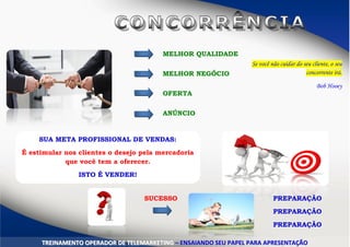 MELHOR QUALIDADE
MELHOR NEGÓCIO
OFERTA
ANÚNCIO
SUA META PROFISSIONAL DE VENDAS:
É estimular nos clientes o desejo pela mercadoria
que você tem a oferecer.
ISTO É VENDER!
PREPARAÇÃO
PREPARAÇÃO
PREPARAÇÃO
SUCESSO
TTRREEIINNAAMMEENNTTOO OOPPEERRAADDOORR DDEE TTEELLEEMMAARRKKEETTIINNGG –– EENNSSAAIIAANNDDOO SSEEUU PPAAPPEELL PPAARRAA AAPPRREESSEENNTTAAÇÇÃÃOO
Se você não cuidar do seu cliente, o seu
concorrente irá.
Bob Hooey
 