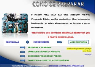 O PILOTO PARA VOAR FAZ UMA INSPEÇÃO PRÉ-VÔO
(Preparação Diária): verifica combustível, óleo, instrumentos
funcionando, se existe afundamentos ou buracos e outras
conferências.
TER CUIDADO COM DETALHES ESSENCIAIS PERMITIRÁ QUE
O PILOTO CHEGUE LONGE.
PREPARAÇÃO CONHECIMENTO AUTOCONFIANÇA
PREPARAR A SI MESMO
CONHECER EMPRESA/ PRODUTO
CONHECER PROMOÇÕES/ PREÇOS
CONHECER O CLIENTE/ A CONCORRÊNCIA
TTRREEIINNAAMMEENNTTOO OOPPEERRAADDOORR DDEE TTEELLEEMMAARRKKEETTIINNGG –– EENNSSAAIIAANNDDOO SSEEUU PPAAPPEELL PPAARRAA AAPPRREESSEENNTTAAÇÇÃÃOO
Você não consegue derrotar alguém que
nunca desiste.
Babe Ruth
 