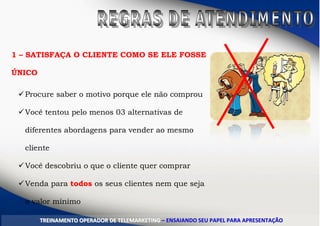 1 – SATISFAÇA O CLIENTE COMO SE ELE FOSSE
ÚNICO
Procure saber o motivo porque ele não comprou
Você tentou pelo menos 03 alternativas de
diferentes abordagens para vender ao mesmo
cliente
Você descobriu o que o cliente quer comprar
Venda para todos os seus clientes nem que seja
o valor mínimo
TTRREEIINNAAMMEENNTTOO OOPPEERRAADDOORR DDEE TTEELLEEMMAARRKKEETTIINNGG –– EENNSSAAIIAANNDDOO SSEEUU PPAAPPEELL PPAARRAA AAPPRREESSEENNTTAAÇÇÃÃOO
 