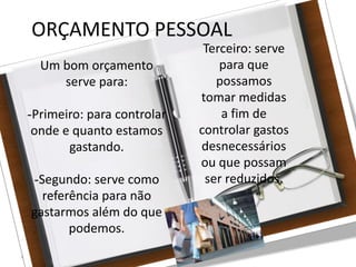 27/08/10
ORÇAMENTO PESSOAL
Um bom orçamento
serve para:
-Primeiro: para controlar
onde e quanto estamos
gastando.
-Segundo: serve como
referência para não
gastarmos além do que
podemos.
Terceiro: serve
para que
possamos
tomar medidas
a fim de
controlar gastos
desnecessários
ou que possam
ser reduzidos.
 