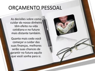 27/08/10
ORÇAMENTO PESSOAL
As decisões sobre como
cuidar do nosso dinheiro
têm efeito na vida
cotidiana e no futuro
mais distante também.
Quanto mais cedo você
começar a cuidar das
suas finanças, melhores
serão suas chances de
garantir no futuro aquilo
que você sonha para si.
 