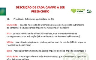 11. Prioridade: Selecionar a prioridade da OS.
Muito Alta - quando necessita de urgencia na solução e não existe outra forma
de contornar a situação (Alto Impacto na Assistencia/Financeiro)
Alta - quando necessita de resolução imediata, mas momentaneamente
consegue contornar a situação ( Grande Impacto na Assistencia/Financeiro)
Média - necessita de solução mas pode aguardar mais de um dia (Médio Impacto
Financeiro e Assistencial)
Baixa - Pode aguardar uma semana. (Baixo Impacto que não impede a operação )
Muita Baixa - Pode aguradar um mês (Baixo Impacto que não impede a operação
DESCRIÇÃO DE CADA CAMPO A SER
PREENCHIDO
 