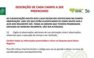 AS CLASSIFICAÇÕES MUITO ALTA E ALTA DEVEM SER JUSTIFICADAS NO CAMPO
OBSERVAÇÃO. UMA VEZ QUE ESTÃO CLASSIFICANDO OS COMO MUITO ALTA E
ALTA SEM REALMENTE SER. TODAS AS ORDENS QUE TIVEREM PRIORIDADES
ENVIADAS DE MANEIRA INCORRETA, VÃO SER ALTERADAS.
12. Digite as observações adicionais de sua solicitação::Inserir observações
relevantes para a execução do serviço a ser realizado;
Conferir todas as informações preenchidas e clicar no disquete para Salvar
Registro.
Para OS criticas imprimir/anotar o código que vai ser gerado e deixar na mesa da
coordenação para acompanhamento.
DESCRIÇÃO DE CADA CAMPO A SER
PREENCHIDO
 