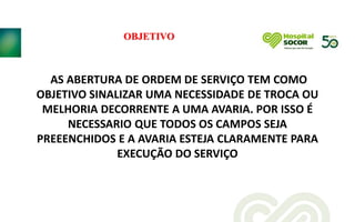 OBJETIVO
AS ABERTURA DE ORDEM DE SERVIÇO TEM COMO
OBJETIVO SINALIZAR UMA NECESSIDADE DE TROCA OU
MELHORIA DECORRENTE A UMA AVARIA. POR ISSO É
NECESSARIO QUE TODOS OS CAMPOS SEJA
PREEENCHIDOS E A AVARIA ESTEJA CLARAMENTE PARA
EXECUÇÃO DO SERVIÇO
 