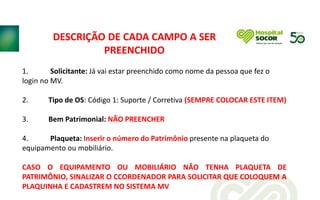 1. Solicitante: Já vai estar preenchido como nome da pessoa que fez o
login no MV.
2. Tipo de OS: Código 1: Suporte / Corretiva (SEMPRE COLOCAR ESTE ITEM)
3. Bem Patrimonial: NÃO PREENCHER
4. Plaqueta: Inserir o número do Patrimônio presente na plaqueta do
equipamento ou mobiliário.
CASO O EQUIPAMENTO OU MOBILIÁRIO NÃO TENHA PLAQUETA DE
PATRIMÔNIO, SINALIZAR O CCORDENADOR PARA SOLICITAR QUE COLOQUEM A
PLAQUINHA E CADASTREM NO SISTEMA MV
DESCRIÇÃO DE CADA CAMPO A SER
PREENCHIDO
 