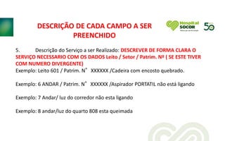 5. Descrição do Serviço a ser Realizado: DESCREVER DE FORMA CLARA O
SERVIÇO NECESSARIO COM OS DADOS Leito / Setor / Patrim. Nº ( SE ESTE TIVER
COM NUMERO DIVERGENTE)
Exemplo: Leito 601 / Patrim. N°XXXXXX /Cadeira com encosto quebrado.
Exemplo: 6 ANDAR / Patrim. N°XXXXXX /Aspirador PORTATIL não está ligando
Exemplo: 7 Andar/ luz do corredor não esta ligando
Exemplo: 8 andar/luz do quarto 808 esta queimada
DESCRIÇÃO DE CADA CAMPO A SER
PREENCHIDO
 