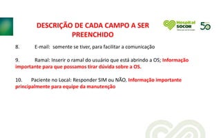 8. E-mail: somente se tiver, para facilitar a comunicação
9. Ramal: Inserir o ramal do usuário que está abrindo a OS; Informação
importante para que possamos tirar dúvida sobre a OS.
10. Paciente no Local: Responder SIM ou NÃO. Informação importante
principalmente para equipe da manutenção
DESCRIÇÃO DE CADA CAMPO A SER
PREENCHIDO
 