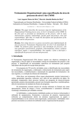 Treinamento Organizacional: uma especificação da área de
                  processo do nível 3 do CMMI
          Luiz Augusto Matos da Silva1, Marcelo Almeida Batista da Silva1
  1
   Especialização em Sistemas Distribuídos –Universidade Federal da Bahia (UFBA)
  Laboratório de Sistemas Distribuídos - Campus de Ondina – Salvador – BA - Brasil
                         {Lzomatos | Marceloabs}@gmail.com

      Abstract. This paper describes the necessary steps for implementation of the
      Organizational Training process area, in level 3 of maturity of the CMMI. In
      the first part is presented an introduction of the process, with its main
      characteristics, purpose, relationships, specific goals and pratices, roles and
      responsibilities. After that, it is made the description and specification of the
      process and its sub-processes.

      Resumo. Este artigo descreve os passos necessários para implementação da
      área de processo Treinamento Organizacional, do nível 3 de maturidade do
      CMMI. Na primeira parte apresenta-se uma introdução do processo, com
      suas principais características, propósito, relacionamentos, metas e práticas
      específicas, papéis e responsabilidades. Em seguida, é feita a descrição e
      especificação do processo e de seus sub-processos.

1. Introdução
O Treinamento Organizacional (TO) fornece suporte aos objetivos estratégicos da
organização, a fim de suprir as necessidades comuns de treinamento dos projetos e das
pessoas. A identificação de necessidades específicas de treinamento para projetos
individuais não faz parte do escopo deste processo.
        Um programa de TO envolve atividades como a identificação das necessidades
de treinamento da organização, a elaboração e oferecimento de treinamento para suprir
tais necessidades, o estabelecimento e manutenção da capacidade de treinamento e de
seus registros, e a avaliação da eficácia do treinamento.
       Além disso, um treinamento eficaz requer planejamento, projeto instrucional e
mídias apropriadas (apostilas, softwares, etc), além de um repositório de dados. Os
principais componentes deste processo incluem um programa de desenvolvimento
gerenciado, projetos documentados, pessoal com formação específica e multidisciplinar,
além de mecanismos de medição da eficácia do programa.
       Os treinamentos ocorrem através de veículos informais ou formais tais como
apresentações, leitura de artigos e livros, aconselhamentos e seminários informais,
workshops, treinamento por entidades externas.
        As habilidades e conhecimentos trabalhados podem ser técnicos (relacionados à
utilização de equipamentos, ferramentas e processos de projeto), organizacionais
(referente ao comportamento dentro da estrutura organizacional, os papéis e
responsabilidades) ou de contexto (auto-organização, comunicação e habilidades inter-
pessoais necessárias ao contexto do ambiente social e organizacional de projeto).
 