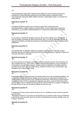 Treinamento Origem da Vida – Prof. Emanuel
[C]
A autoperpetuação organizada e seletivamente isolada do meio só foi possível graças à
existência de macromoléculas portadoras de informação genética codificada. Essas
macromoléculas replicantes (DNA e RNA) controlam a organização celular e a produção da
descendência.
Resposta da questão 10:
[A]
A hipótese autotrófica propõe que os primeiros organismos unicelulares eram
quimioautotróficos. A seguir surgiram, evolutivamente, os micro-organismos heterótrofos
anaeróbicos, os autotróficos fotossintetizantes e os organismos heterotróficos aeróbicos.
Resposta da questão 11:
[A]
Ao considerar o intercâmbio genético ocorrente nas primeiras células como “transgênico”, o
autor faz alusão à produção do DNA recombinante, isto é, a união de segmentos de DNA de
organismos doadores e receptores produzindo combinações genéticas novas e seletivamente
adaptativas.
Resposta da questão 12:
[D]
Coacervados são um agregado esférico de proteínas envolvidas por moléculas de água,
formadas quando uma mistura de grandes proteínas e polissacarídeos é agitada em água com
certo grau de acidez e salinidade.
Resposta da questão 13:
[B]
Na Terra primitiva, as condições atmosféricas diferiam daquelas de hoje. Provavelmente não
havia oxigênio livre (O2). Como todo o oxigênio presente estava ligado a outros compostos, a
Terra possuía uma atmosfera redutora, ou seja, doadora de elétrons. A atmosfera primitiva
consistia na sua maior parte de metano (CH4), dióxido de carbono (CO2), amônia (NH3), gás
hidrogênio (H2) e vapor d’água (H2O).
Resposta da questão 14:
[E]
A hipótese autotrófica argumenta que os primeiros seres vivos eram quimiolitoautotróficos, isto
é utilizavam a energia liberada por reações químicas entre os componentes inorgânicos da
crosta terrestre para produzirem suas substâncias alimentares. Outra teoria que tenta explicar
a origem da vida na Terra é a panspermia. Segundo essa teoria, a vida na Terra teve início a
partir de seres vivos ou substâncias precursoras da vida provenientes do espaço. A biogênese
é a ideia de que um ser vivo só pode se originar de outro ser vivo.
Resposta da questão 15:
[B]
O surgimento da vida na terra ocorreu há cerca de 3,5 a 4 bilhões de anos, durante o período
pré-cambriano.
“Panspermia cósmica” é uma teoria que pressupõe que os primeiros seres vivos que habitaram
a terra teriam vindo de outros locais do universo e transportados por corpos celestes como, por
exemplo, meteoritos.
Resposta da questão 16:
[B]
 