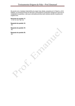 Treinamento Origem da Vida – Prof. Emanuel
De acordo com a hipótese heterotrófica da origem das células, proposta por A.I Oparin e J.B.S.
Haldane, as primeiras formas de vida eram consumidoras e produziam energia por meio de um
metabolismo anaeróbico, visto que a atmosfera primitiva seria redutora devido à ausência de
oxigênio livre.
Resposta da questão 17:
1 + 2 + 4 + 8 + 16 = 31
Resposta da questão 18:
[A]
Resposta da questão 19:
[E]
Resposta da questão 20:
[E]
 